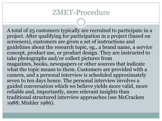 ZMET-Procedure

A total of 25 customers typically are recruited to participate in a
project. After qualifying for participation in a project (based on
screeners), customers are given a set of instructions and
guidelines about the research topic, eg., a brand name, a service
concept, product use, or product design. They are instructed to
take photographs and/or collect pictures from
magazines, books, newspapers or other sources that indicate
what the topic means to them. Customers are provided with a
camera, and a personal interview is scheduled approximately
seven to ten days hence. The personal interview involves a
guided conversation which we believe yields more valid, more
reliable and, importantly, more relevant insights than
traditional structured interview approaches (see McCracken
1988; Mishler 1986).
 