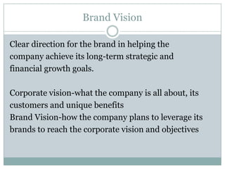 Brand Vision

Clear direction for the brand in helping the
company achieve its long-term strategic and
financial growth goals.

Corporate vision-what the company is all about, its
customers and unique benefits
Brand Vision-how the company plans to leverage its
brands to reach the corporate vision and objectives
 