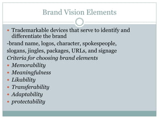 Brand Vision Elements

 Trademarkable devices that serve to identify and
  differentiate the brand
-brand name, logos, character, spokespeople,
slogans, jingles, packages, URLs, and signage
Criteria for choosing brand elements
 Memorability
 Meaningfulness
 Likability
 Transferability
 Adaptability
 protectability
 
