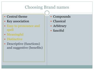 Choosing Brand names

 Central theme                Compounds
 Key association              Classical
 Easy to pronounce and        Arbitrary
  spell                        fanciful
 Meaningful
 Distinctive
 Descriptive (functions)
  and suggestive (benefits)
 