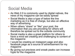 Social Media 
 As Web 2.0 is commonly used by digital natives, the 
news of my magazine can be easily spread 
 Social Media is also a type of below the line 
marketing as it is free of charge, but also an effective 
way of advertising 
 When others “share” or “like” your post, the 
information that you are providing for others will 
therefore be spread out to the outside community 
 Social media is also a great platform for others to 
have a mind set creating and challenging to content of 
the magazine 
 I would be creating an instagram page and also 
facebook page as a source of advertisement for my 
magazine 
 By giving out previews and sneak peaks can increase 
hype for the magazine 
 