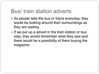 Bus/ train station adverts 
 As people take the bus or trains everyday, they 
would be looking around their surroundings as 
they are waiting 
 If we put up a advert in the train station or bus 
stop, they would remember what they saw and 
there would be a possibility of them buying the 
magazine 
 
