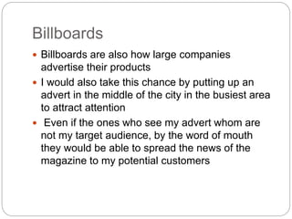 Billboards 
 Billboards are also how large companies 
advertise their products 
 I would also take this chance by putting up an 
advert in the middle of the city in the busiest area 
to attract attention 
 Even if the ones who see my advert whom are 
not my target audience, by the word of mouth 
they would be able to spread the news of the 
magazine to my potential customers 
