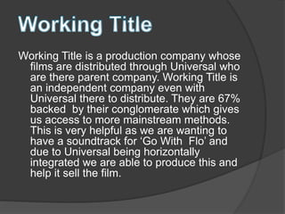 Working Title is a production company whose
films are distributed through Universal who
are there parent company. Working Title is
an independent company even with
Universal there to distribute. They are 67%
backed by their conglomerate which gives
us access to more mainstream methods.
This is very helpful as we are wanting to
have a soundtrack for ‘Go With Flo’ and
due to Universal being horizontally
integrated we are able to produce this and
help it sell the film.
 