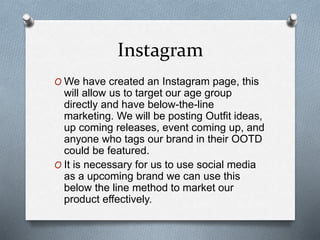 Instagram
O We have created an Instagram page, this
will allow us to target our age group
directly and have below-the-line
marketing. We will be posting Outfit ideas,
up coming releases, event coming up, and
anyone who tags our brand in their OOTD
could be featured.
O It is necessary for us to use social media
as a upcoming brand we can use this
below the line method to market our
product effectively.
 