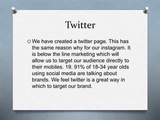 Twitter
O We have created a twitter page. This has
the same reason why for our instagram. It
is below the line marketing which will
allow us to target our audience directly to
their mobiles. 19. 91% of 18-34 year olds
using social media are talking about
brands. We feel twitter is a great way in
which to target our brand.
 