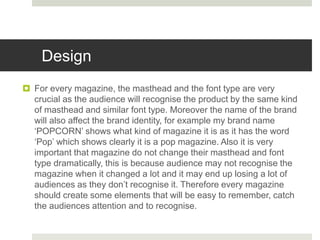 Design
 For every magazine, the masthead and the font type are very
crucial as the audience will recognise the product by the same kind
of masthead and similar font type. Moreover the name of the brand
will also affect the brand identity, for example my brand name
‘POPCORN’ shows what kind of magazine it is as it has the word
‘Pop’ which shows clearly it is a pop magazine. Also it is very
important that magazine do not change their masthead and font
type dramatically, this is because audience may not recognise the
magazine when it changed a lot and it may end up losing a lot of
audiences as they don’t recognise it. Therefore every magazine
should create some elements that will be easy to remember, catch
the audiences attention and to recognise.
 