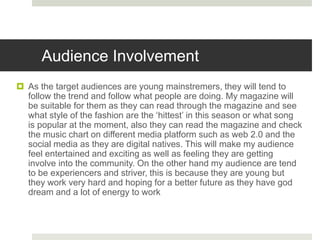 Audience Involvement
 As the target audiences are young mainstremers, they will tend to
follow the trend and follow what people are doing. My magazine will
be suitable for them as they can read through the magazine and see
what style of the fashion are the ‘hittest’ in this season or what song
is popular at the moment, also they can read the magazine and check
the music chart on different media platform such as web 2.0 and the
social media as they are digital natives. This will make my audience
feel entertained and exciting as well as feeling they are getting
involve into the community. On the other hand my audience are tend
to be experiencers and striver, this is because they are young but
they work very hard and hoping for a better future as they have god
dream and a lot of energy to work
 