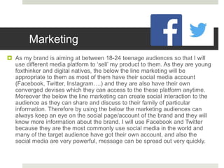 Marketing
 As my brand is aiming at between 18-24 teenage audiences so that I will
use different media platform to ‘sell’ my product to them. As they are young
foxthinker and digital natives, the below the line marketing will be
appropriate to them as most of them have their social media account
(Facebook, Twitter, Instagram….) and they are also have their own
converged devises which they can access to the these platform anytime.
Moreover the below the line marketing can create social interaction to the
audience as they can share and discuss to their family of particular
information. Therefore by using the below the marketing audiences can
always keep an eye on the social page/account of the brand and they will
know more information about the brand. I will use Facebook and Twitter
because they are the most commonly use social media in the world and
many of the target audience have got their own account, and also the
social media are very powerful, message can be spread out very quickly.
 