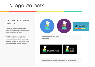 logo do nots
sCool
Meal
Do not change the color of the
background.
Do not change the layout or orientation of the text in the logo.
LOGO AND WORDMARK
DO NOTS
The correct usage of the identity is
crucial to maintain a clear and consistent
communication of the brand.
The following list of examples is not
exhaustive; as a thumb rule always try
and avoid introducing any change to the
logo/wordmark as much as possible.
 