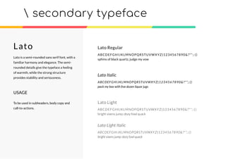 secondary typeface
Lato Regular
ABCDEFGHIJKLMNOPQRSTUVWXYZ|1234567890&?*”;:()
sphinx of black quartz, judge my vow
Lato Italic
ABCDEFGHIJKLMNOPQRSTUVWXYZ|1234567890&?*”;:()
pack my box with ﬁve dozen liquor jugs
Lato Light
ABCDEFGHIJKLMNOPQRSTUVWXYZ|1234567890&?*”;:()
bright vixens jump; dozy fowl quack
Lato Light Italic
ABCDEFGHIJKLMNOPQRSTUVWXYZ|1234567890&?*”;:()
bright vixens jump; dozy fowl quack
Lato
Lato is a semi-rounded sans serif font, with a
familiar harmony and elegance. The semi-
rounded details give the typeface a feeling
of warmth, while the strong structure
provides stability and seriousness.
USAGE
To be used in subheaders, body copy and
call-to-actions.
 