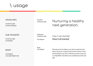usage
Headline
Comfortaa Light Nurturing a healthy
next generation.
HEADLINES
Comfortaa Light
Comfortaa Regular
SUB-HEADERS
Comfortaa Light
Lato Regular
BODY
Lato Regular
Lato Light (Digital only)
Planning to visit Las Vegas or any other vacational resort
where casinos are a major portion of their business? I have
just the thing for you. Here, I will show you how to pass off
as a High Roller and collect many complimentary items and
gifts.
Body
Lato Regular
how it all started.
Subheader
Comfortaa Light
Lato Regular How it all started.
 