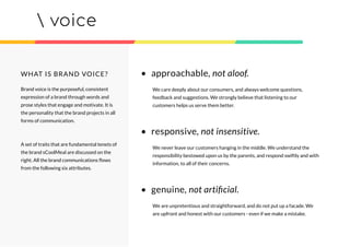 voice
Brand voice is the purposeful, consistent
expression of a brand through words and
prose styles that engage and motivate. It is
the personality that the brand projects in all
forms of communication.
A set of traits that are fundamental tenets of
the brand sCoolMeal are discussed on the
right. All the brand communications ﬂows
from the following six attributes.
WHAT IS BRAND VOICE? • approachable, not aloof.
We care deeply about our consumers, and always welcome questions,
feedback and suggestions. We strongly believe that listening to our
customers helps us serve them better.
• responsive, not insensitive.
We never leave our customers hanging in the middle. We understand the
responsibility bestowed upon us by the parents, and respond swiftly and with
information, to all of their concerns.
• genuine, not artiﬁcial.
We are unpretentious and straightforward, and do not put up a facade. We
are upfront and honest with our customers - even if we make a mistake.
 