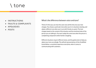 tone
• INSTRUCTIONS
• FAULTS & COMPLAINTS
• APOLOGIES
• POSTS
Think of it this way: you have the same voice all the time, but your tone
changes. You choose a particular tone when you’re in a business meeting, and
adopt a different one when you’re out with friends at a party. The tone
changes based on the context of the situation and the emotional state of the
person you are talking to. You won’t adopt the same tone when the person is
complaining compared to when he/she is laughing.
Different situations require different tones, and this guide exists to help you
adjust your tone accordingly. This will aid representatives of the sCoolMeal
brand deliver a consistent experience everytime, when it comes to
communicating with customers.
What’s the difference between voice and tone?
 