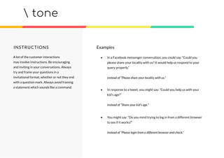tone
INSTRUCTIONS Examples
• In a Facebook messenger conversation, you could say: “Could you
please share your locality with us? It would help us respond to your
query properly.”
instead of “Please share your locality with us.”
• In response to a tweet, you might say: “Could you help us with your
kid’s age?”
instead of “Share your kid’s age.”
• You might say: “Do you mind trying to log in from a different browser
to see if it works?”
instead of “Please login from a different browser and check.”
A lot of the customer interactions
may involve instructions. Be encouraging
and inviting in your conversations. Always
try and frame your questions in a
invitational format, whether or not they end
with a question mark. Always avoid framing
a statement which sounds like a command.
 