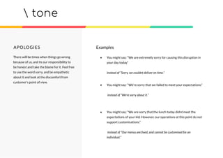 tone
APOLOGIES
There will be times when things go wrong
because of us, and its our responsibility to
be honest and take the blame for it. Feel free
to use the word sorry, and be empathetic
about it and look at the discomfort from
customer’s point of view.
• You might say: “We are extremely sorry for causing this disruption in
your day today”
instead of “Sorry, we couldnt deliver on time.”
• You might say: “We’re sorry that we failed to meet your expectations.”
instead of “We’re sorry about it.”
• You might say: “We are sorry that the lunch today didnt meet the
expectations of your kid. However, our operations at this point do not
support customisations.”
instead of “Our menus are ﬁxed, and cannot be customised for an
individual.”
Examples
 