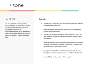 tone
SM POSTS
We want to engage with the thriving
community online by displaying a responsive
and open attitude, and coming across as
friendly and respectful in our
communications. Avoid boring language, and
make effective use of exclamation marks to
convey excitement. It’s okay to use smileys
too!
• You might say: “Stay healthy this February by including these seasonal
fruits and veggies in your diet!”
instead of “Be in sync with nature and include these fruits and veggies in
your diet for a healthy February.”
• You might say: “Children’s safety is of utmost importance to us. Every
week, the water is tested by NABL accredited lab to ensure its safety
and potability”
instead of “Water that we use is tested periodically for safety and potability.
The picture is the test report from NABL accredited lab. It says water that
we use for cooking is safe to use and potable.”
• You might say: “Look what our chef’s were upto last night till 3 am!
Looking at the smiles today at the school, we feel it was all worth it :)”
instead of “Packing in the wee hours of the morning.”
Examples
 