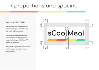 EXCLUSION ZONES
The exclusion zone is deﬁned as the
minimum safe space around the logo
that needs to be maintained.
The minimum space required to be
maintained around the logo has to
equate to the height of the letter “a”
used in the wordmark.
It is strongly suggested to maintain this
minimum space around the logo for
better visibility.
 proportions and spacing
xxx
xx
x
xx
x
 