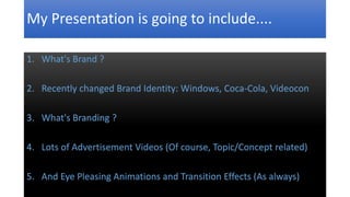 My Presentation is going to include.... 
1. What's Brand ? 
2. Recently changed Brand Identity: Windows, Coca-Cola, Videocon 
3. What's Branding ? 
4. Lots of Advertisement Videos (Of course, Topic/Concept related) 
5. And Eye Pleasing Animations and Transition Effects (As always) 
 
