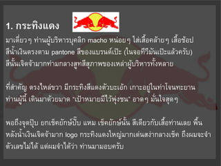 1. กระทิงแดง
มาเดี่ยวๆ ท่านผู้บริหารบุคลิก macho หน่อยๆ ใส่เสื้อคล้ายๆ เสื้อช้อป
สีน้าเงินตรงตาม pantone สีของแบรนด์เป๊ะ (ในจอทีวีมันเป๊ะแล้วครับ)
สีนั้นเจิดจ้ามากท่ามกลางสูทสีสุภาพของเหล่าผู้บริหารทั้งหลาย

ที่ส้าคัญ ตรงไหล่ขวา มีกระทิงสีแดงตัวบะเอ้ก เกาะอยู่ในท่าโจนทะยาน
ท่านผู้นี้ เดินมาด้วยมาด “เป้าหมายมีไว้พุ่งชน” อาดๆ มั่นใจสุดๆ

พอถึงจุดปุ๊บ ยกเช็คยักษ์ปบ แหม เช็คยักษ์นั้น สีเดียวกับเสื้อท่านเลย พื้น
                           ั๊
หลังน้้าเงินเจิดจ้ามาก logo กระทิงแดงใหญ่มากเด่นสง่ากลางเช็ค ถึงผมจะจ้า
ตัวเลขไม่ได้ แต่ผมจ้าได้ว่า ท่านมามอบครับ
 