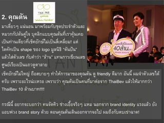 2. คุณตัน
มาเดี่ยวๆ แน่นอน มาพร้อมกับชุดประจ้าตัวและ
หมวกกัปตันคู่ใจ บุคลิกแบบคุณตันที่เราคุ้นเคย
เป็นท่านเดียวที่เช็คยักษ์ไม่เป็นสี่เหลี่ยม! แต่
ไดคัทเป็น shape ของ logo มูลนิธิ “ตันปัน”
แล้วใส่ตัวเลข กับค้าว่า “ล้าน” แทนการเขียนเลข
ศูนย์เรียงเป็นแถวดูตาลาย
เช็คยักษ์ไม่ใหญ่ ถือสบายๆ ท้าให้การมาของคุณตัน ดู friendly ดีมาก อันนี้ ผมจ้าตัวเลขได้
ครับ เพราะอะไรน่ะเหรอ เพราะว่า คุณตันเป็นคนที่มาต่อจาก ThaiBev แล้วให้มากกว่า
ThaiBev 10 ล้านบาท!!!!

กรณีนี้ อยากจะบอกว่า คนจัดคิว ช่างเอื้อจริงๆ แหม นอกจาก brand identity แรงแล้ว ยัง
แอบพ่วง brand story ด้วย ตอนคุณตันเดินออกจากจอไป ผมถึงกับตบเข่าฉาด!
 