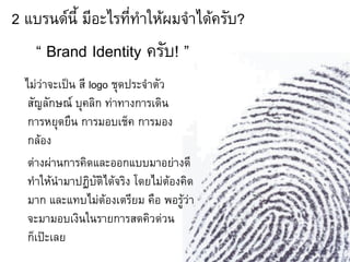 2 แบรนด์นี้ มีอะไรที่ท้าให้ผมจ้าได้ครับ?
    “ Brand Identity ครับ! ”
  ไม่ว่าจะเป็น สี logo ชุดประจ้าตัว
   สัญลักษณ์ บุคลิก ท่าทางการเดิน
   การหยุดยืน การมอบเช็ค การมอง
   กล้อง
   ต่างผ่านการคิดและออกแบบมาอย่างดี
   ท้าให้น้ามาปฏิบัติได้จริง โดยไม่ต้องคิด
   มาก และแทบไม่ต้องเตรียม คือ พอรู้ว่า
   จะมามอบเงินในรายการสดคิวด่วน
   ก็เป๊ะเลย
 