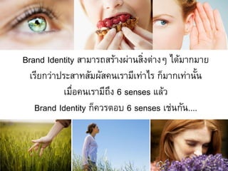 Brand Identity สามารถสร้างผ่านสิ่งต่างๆ ได้มากมาย
  เรียกว่าประสาทสัมผัสคนเรามีเท่าไร ก็มากเท่านั้น
           เมื่อคนเรามีถึง 6 senses แล้ว
   Brand Identity ก็ควรตอบ 6 senses เช่นกัน....
 