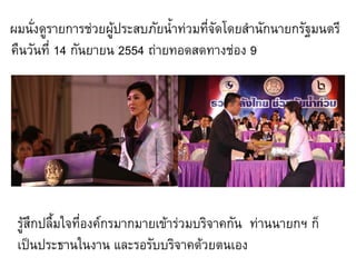 ผมนั่งดูรายการช่วยผู้ประสบภัยน้้าท่วมทีจัดโดยส้านักนายกรัฐมนตรี
                                       ่
คืนวันที่ 14 กันยายน 2554 ถ่ายทอดสดทางช่อง 9




 รู้สึกปลื้มใจที่องค์กรมากมายเข้าร่วมบริจาคกัน ท่านนายกฯ ก็
 เป็นประธานในงาน และรอรับบริจาคด้วยตนเอง
 