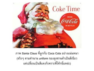 ภาพ Santa Claus ที่ผูกกับ Coca Cola อย่างแน่นหนา
 (จริงๆ ตามต้านาน uniform ของลุงซานต้าเป็นสีเขียว
       แต่เปลี่ยนเป็นสีแดงก็เพราะพี่โค้กนี่แหล่ะ)
 