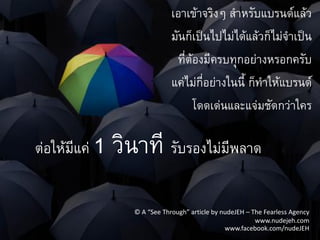 เอาเข้าจริงๆ ส้าหรับแบรนด์แล้ว
                               มันก็เป็นไปไม่ได้แล้วก็ไม่จ้าเป็น
                                ที่ต้องมีครบทุกอย่างหรอกครับ
                               แค่ไม่กี่อย่างในนี้ ก็ท้าให้แบรนด์
                                     โดดเด่นและแจ่มชัดกว่าใคร

ต่อให้มีแค่   1 วินาที รับรองไม่มีพลาด
                   © A “See Through” article by nudeJEH – The Fearless Agency
                                                           www.nudejeh.com
                                                 www.facebook.com/nudeJEH
 