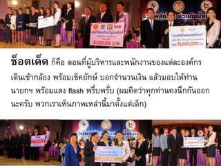 ช็อตเด็ด ก็คือ ตอนที่ผู้บริหารและพนักงานของแต่ละองค์กร
เดินเข้ากล้อง พร้อมเช็คยักษ์ บอกจ้านวนเงิน แล้วมอบให้ทาน
                                                      ่
นายกฯ พร้อมแสง flash พรึ่บพรั่บ (ผมคิดว่าทุกท่านคงนึกกันออก
นะครับ พวกเราเห็นภาพเหล่านี้มาตั้งแต่เด็ก)
 