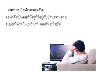 ...เพราะอะไรน่ะเหรอครับ...
ขอท้าตัวเป็นคนที่นั่งดูทีวีอยู่กับบ้านธรรมดาๆ
จะบอกให้ว่า ใน 3 วินาที ผมเห็นอะไรบ้าง
 