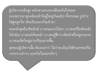 ผู้บริหารระดับสูง หน้าตาแทบจะเหมือนกันไปหมด
(คงเพราะอายุคงต้องเข้าวัยผู้ใหญ่กันแล้ว) ทั้งทรงผม รูปร่าง
ใส่สูทผูกไท เดินเรียงแถวกันเข้ามา
คนหน้าสุดถือเช็คยักษ์ บางคนแกว่งไปมา บางคนก็ถือหันหลัง
ให้กล้อง บางคนก็หันหน้า บางคนรู้สึกว่าเช็คยักษ์ใหญ่เทอะทะ
บางคนเช็คใหญ่มากเกือบลากพื้น
ลุคของผู้บริหารนั้น ต้องบอกว่า ไม่ว่าจะเป็นบริษัทเอกชนหรือ
กระทรวงต่างๆ แยกกันไม่ออกจริงๆ
 