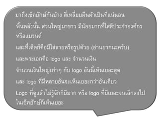 มาถึงเช็คยักษ์กันบ้าง สี่เหลี่ยมผืนผ้าเป็นที่แน่นอน
พื้นหลังนั้น ส่วนใหญ่มาขาว มีน้อยมากที่ใส่สีประจ้าองค์กร
หรือแบรนด์
และที่เด็ดก็คือมีใส่ลายหรือรูปด้วย (อ่านยากนะครับ)
และพระเอกคือ logo และ จ้านวนเงิน
จ้านวนเงินใหญ่เท่าๆ กับ logo อันนี้เห็นเยอะสุด
และ logo ที่มีหลายอันจะเห็นเยอะกว่าอันเดียว
Logo ที่ดูแล้วไม่รู้จักก็มีมาก หรือ logo ที่มีเยอะจนเล็กลงไป
ในเช็คยักษ์ก็เห็นเยอะ
 