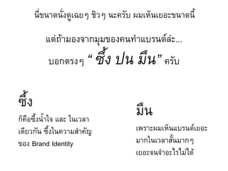 นี่ขนาดนั่งดูเฉยๆ ชิวๆ นะครับ ผมเห็นเยอะขนาดนี้

          แต่ถ้ามองจากมุมของคนท้าแบรนด์ล่ะ...
           บอกตรงๆ      “ ซึ้ง ปน มึน” ครับ

ซึ้ง                                มึน
ก็คือซึ้งน้้าใจ และ ในเวลา
เดียวกัน ซึ้งในความส้าคัญ           เพราะผมเห็นแบรนด์เยอะ
ของ Brand Identity                  มากในเวลาสั้นมากๆ
                                    เยอะจนจ้าอะไรไม่ได้
 