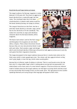 Brand Identity and Target Audience Analysis 
The target audience for Kerrang magazine is males 
between 15-30 years old. They have an aggressive 
brand identity that is created through the font 
styles. The masthead looks like it has been 
smashed which is linked in with violence and fits 
the brand identity Kerrang are trying to achieve. 
The image of Jared Leto on the front also fits in 
with their brand identity as he looks angry and he 
has his fist clenched as if to hit somebody. This 
makes him seem like an angry and rebellious 
character which fits the brand identity of the 
magazine. 
The house style colours used on the front cover 
and throughout the magazine are red, black, 
white, and grey. These colours have been chosen 
because they are very masculine but blend in well 
with each other. Red connotes anger and danger 
which suits the brand identity of Kerrang as they aim to look aggressive because it suits the 
rock genre that their magazine is based on. 
The magazine appeals to the target audience because there is mainly male artists on the 
front cover which is more appealing to men. The colours will also appeal to them as they 
aren’t girly, bright, or over the top, which males usually prefer. 
Kerrang has an informal mode of address is informal. There is a pull quote across the top 
that says ‘It’s a big middle finger’ which is talking about cursing and cursing wouldn’t be 
talked about on the front cover of a more formal magazine. They have chosen an informal 
mode of address because the target audience are teenagers to young adults and they want 
an easy read rather than having to focus on the words more. This age group are also used to 
speaking informally and using slang so this language will appeal to them more. 
 