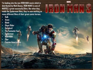 I’m looking into the new IRON MAN movie which is
distributed by Walt Disney, IRON MAN© is one of
MARVEL’s great successful films, like when they
made the Spiderman films, they’re now working on
many different films of their great comic heroes;
• Hulk
• Xmen
• Blade
• Ghost Rider
• Daredevil
• The Fantastic Four
• Spiderman
• IRON MAN
• Thor
• Captain America etc.
 