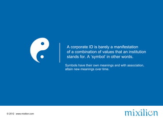 A corporate ID is barely a manifestation
                             of a combination of values that an institution
                             stands for. A ‘symbol’ in other words.

                            Symbols have their own meanings and with association,
                            attain new meanings over time.




© 2012 | www.mixilion.com
 