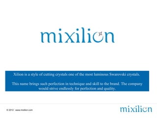 Xilion is a style of cutting crystals one of the most luminous Swarovski crystals.

     This name brings such perfection in technique and skill to the brand. The company
                     would strive endlessly for perfection and quality.




© 2012 | www.mixilion.com
 