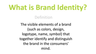 What is Brand Identity?
Definition
The visible elements of a brand
(such as colors, design,
logotype, name, symbol) that
together identify and distinguish
the brand in the consumers'
mind.
 
