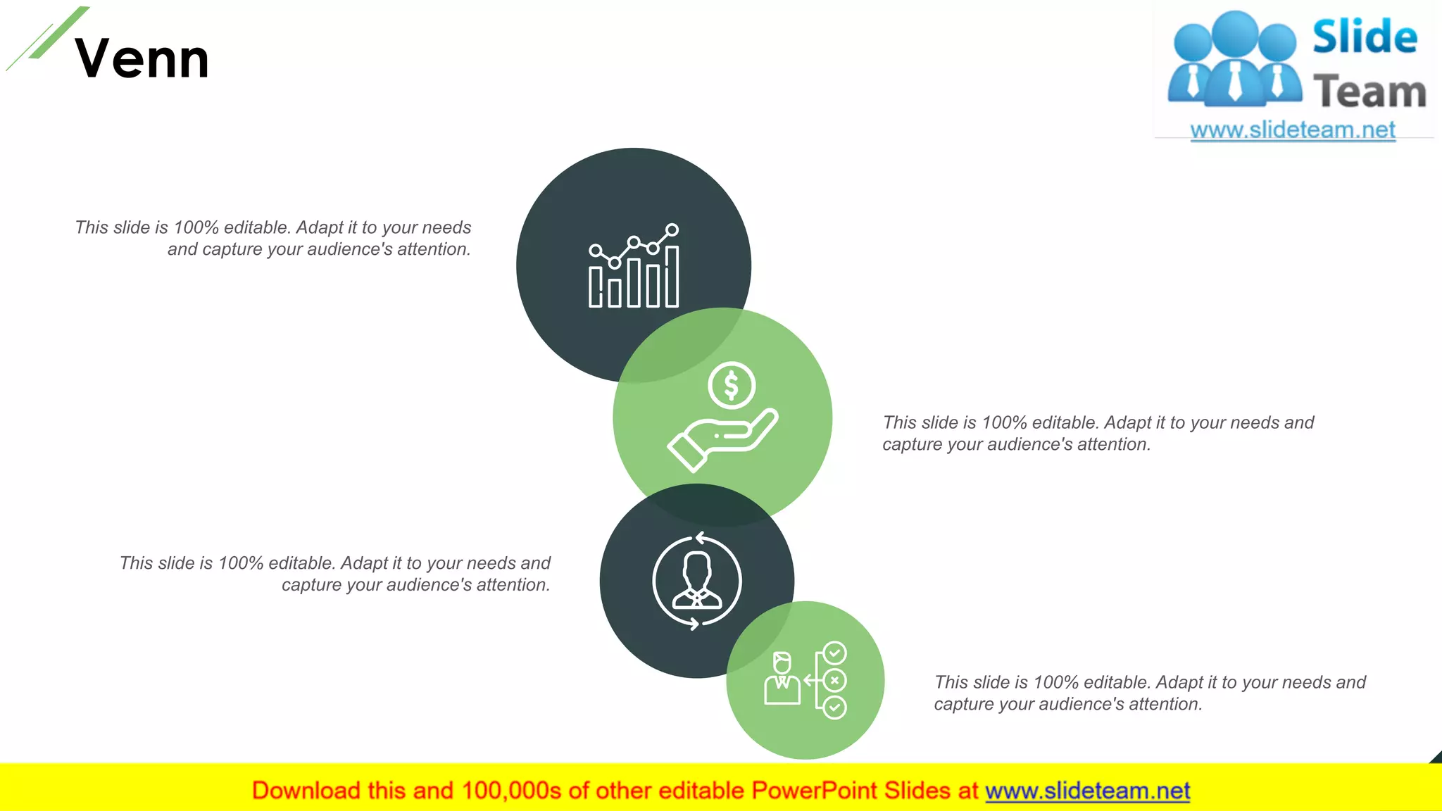 Venn
This slide is 100% editable. Adapt it to your needs and
capture your audience's attention.
This slide is 100% editable. Adapt it to your needs
and capture your audience's attention.
This slide is 100% editable. Adapt it to your needs and
capture your audience's attention.
This slide is 100% editable. Adapt it to your needs and
capture your audience's attention.
24
 