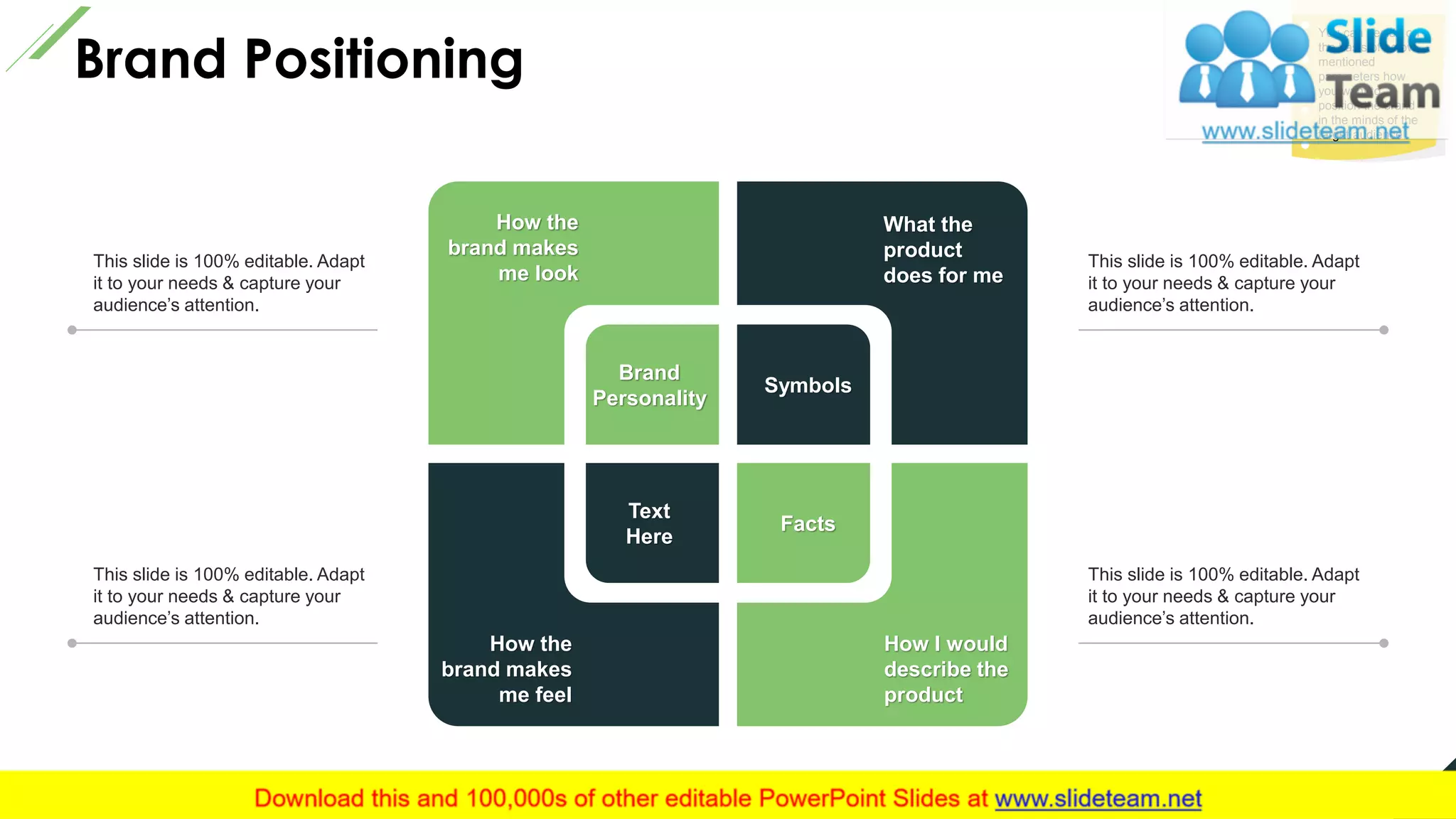 Brand Positioning
3
How the
brand makes
me look
What the
product
does for me
How I would
describe the
product
How the
brand makes
me feel
Brand
Personality
Text
Here
Symbols
Facts
This slide is 100% editable. Adapt
it to your needs & capture your
audience’s attention.
This slide is 100% editable. Adapt
it to your needs & capture your
audience’s attention.
This slide is 100% editable. Adapt
it to your needs & capture your
audience’s attention.
This slide is 100% editable. Adapt
it to your needs & capture your
audience’s attention.
You can decide on
the basis of below
mentioned
parameters how
you want to
position the brand
in the minds of the
target audience
This slide is 100% editable. Adapt it to your needs and capture your audience's attention.
 