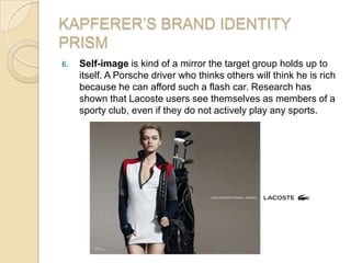 KAPFERER’S BRAND IDENTITY
PRISM
6. Self-image is kind of a mirror the target group holds up to
itself. A Porsche driver who thinks others will think he is rich
because he can afford such a flash car. Research has
shown that Lacoste users see themselves as members of a
sporty club, even if they do not actively play any sports.
 