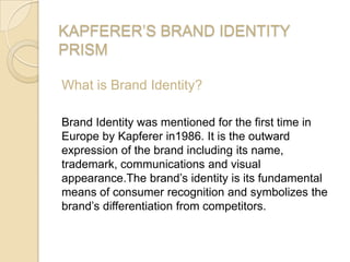 KAPFERER’S BRAND IDENTITY
PRISM
What is Brand Identity?
Brand Identity was mentioned for the first time in
Europe by Kapferer in1986. It is the outward
expression of the brand including its name,
trademark, communications and visual
appearance.The brand’s identity is its fundamental
means of consumer recognition and symbolizes the
brand’s differentiation from competitors.
 