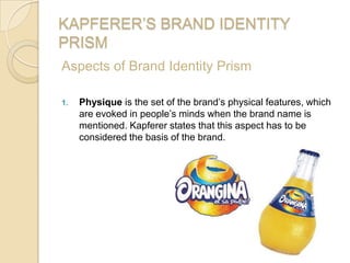 KAPFERER’S BRAND IDENTITY
PRISM
Aspects of Brand Identity Prism
1. Physique is the set of the brand’s physical features, which
are evoked in people’s minds when the brand name is
mentioned. Kapferer states that this aspect has to be
considered the basis of the brand.
 
