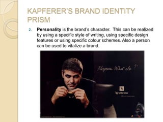 KAPFERER’S BRAND IDENTITY
PRISM
2. Personality is the brand’s character. This can be realized
by using a specific style of writing, using specific design
features or using specific colour schemes. Also a person
can be used to vitalize a brand.
 