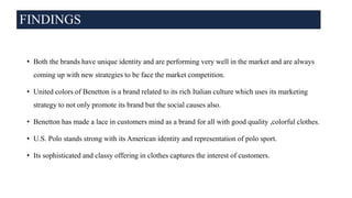 FINDINGS
• Both the brands have unique identity and are performing very well in the market and are always
coming up with new strategies to be face the market competition.
• United colors of Benetton is a brand related to its rich Italian culture which uses its marketing
strategy to not only promote its brand but the social causes also.
• Benetton has made a lace in customers mind as a brand for all with good quality ,colorful clothes.
• U.S. Polo stands strong with its American identity and representation of polo sport.
• Its sophisticated and classy offering in clothes captures the interest of customers.
 