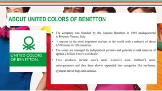ABOUT UNITED COLORS OF BENETTON
• The company was founded by the Luciano Benetton in 1965 headquartered
in Ponzano Veneto, Italy.
• It present in the most important markets in the world with a network of about
6,500 stores in 120 countries.
• The stores are managed by independent partners and generate a total turnover of
approx.2 billion Euro’s worldwide.
• Their products include men’s wear, women’s wear, children’s wear,
undergarments and they have slowly expanded into categories like perfumes,
eyewear, travel bags and suitcase.
 