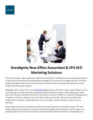Brandignity Now Offers Accountant & CPA SEO
Marketing Solutions
The white hat search engine optimization (SEO) and marketing firm, Brandignity, has recently opened its doors
to CPAs who are interested in initiating effective and aggressive promotional campaigns with SEO. This brand-
building strategy promises to bring a steady stream of traffic to abusiness website and make the site more
visible in the online search engines.
Brandignity offers various services for CPA marketing depending on the client’s specific needs. Options such as
social outreach and email promotional campaigns enable companies to build an online following of clients
who can be directly contactedin the future for new deals or services. In order for an optimized campaign to be
successful, a company’s website must have quality content and meet the criteria of search engines like
Google. With an exclusive, individualized plan, they can monitor a client’s website to ensure it is up to
standards.
Search engine optimization is the absolute best form of advertising for an accounting company. This form
ofadvertisingcan take a business to a whole new level by bringing it to the forefront in search engines. If an
individual signs on to the internet and types in search keywords relevant to the CPA, accounting SEO can
 