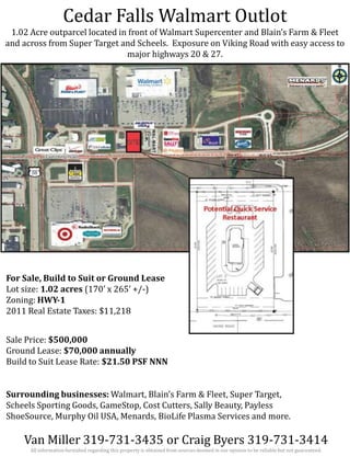 Cedar Falls Walmart Outlot
1.02 Acre outparcel located in front of Walmart Supercenter and Blain’s Farm & Fleet
and across from Super Target and Scheels. Exposure on Viking Road with easy access to
major highways 20 & 27.

For Sale, Build to Suit or Ground Lease
Lot size: 1.02 acres (170’ x 265’ +/-)
Zoning: HWY-1
2011 Real Estate Taxes: $11,218
Sale Price: $500,000
Ground Lease: $70,000 annually
Build to Suit Lease Rate: $21.50 PSF NNN
Surrounding businesses: Walmart, Blain’s Farm & Fleet, Super Target,
Scheels Sporting Goods, GameStop, Cost Cutters, Sally Beauty, Payless
ShoeSource, Murphy Oil USA, Menards, BioLife Plasma Services and more.

Van Miller 319-731-3435 or Craig Byers 319-731-3414
All information furnished regarding this property is obtained from sources deemed in our opinion to be reliable but not guaranteed.

 